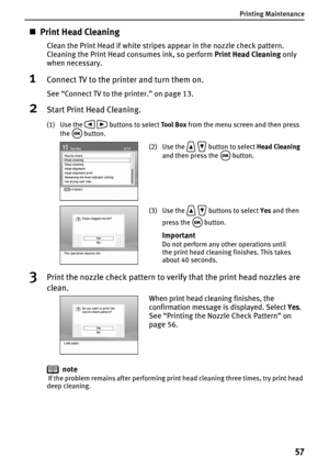 Page 59Printing Maintenance
57
„Print Head Cleaning
Clean the Print Head if white stripes appear in the nozzle check pattern. 
Cleaning the Print Head consumes ink, so perform Print Head Cleaning only 
when necessary.
1Connect TV to the printer and turn them on.
See “Connect TV to the printer.” on page 13.
2Start Print Head Cleaning.
(1) Use the   buttons to select Tool Box from the menu screen and then press 
the  button.
3Print the nozzle check pattern to verify that the print head nozzles are 
clean.
note...