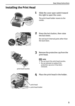 Page 7Easy Setup Instructions
5
Installing the Print Head
1Slide the cover open switch toward 
the right to open the cover.
The print head holder moves to the 
center.
2Press the lock button, then raise 
the lock lever.
Do not touch internal parts other than 
the lock lever.
print head nozzles
3Remove the protective cap from the 
print head.
note
• Do not touch the print head nozzles.
• Do not attempt to reattach the 
protective cap once it has been 
removed.
4Place the print head in the holder.
print head...