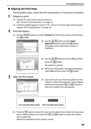 Page 61Printing Maintenance
59
„Aligning the Print Head
If print quality is poor, adjust the print head position. It may solve the problem.
1Prepare to print.
(1) Connect TV to the printer and turn them on.
See “Connect TV to the printer.” on page 13.
(2) Load the supplied paper or Canon 4×6/ 101.6×152.4mm paper into the paper 
support. See “Loading Paper” on page 18.
2Print the Pattern.
(1) Use the   buttons to select Tool Box from the menu screen and then press 
the  button.
3Align the Print Head.
(2) Press...