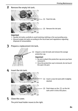 Page 63Printing Maintenance
61
2Remove the empty ink tank. 
3Prepare a replacement ink tank.
4Insert the ink tank. 
5Close the cover.
The print head holder moves to the right.
(1) Push the tab.
(2) Remove the ink tank.
Important
• Handle ink tanks carefully to avoid staining clothing or the surrounding area.
• Discard empty ink tanks according to the local laws and regulations regarding 
disposal of consumables.
(1) Unpack a new ink tank and remove the orange 
protective cap.
Important
• Do not re-attach the...
