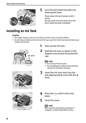 Page 8Easy Setup Instructions
6
Installing an Ink Tank
Caution
• For safety reasons, store an ink tank out of the reach of small children.
• Do not drop or shake an ink tank as this may cause the ink to leak out and stain your 
clothes and hands.
5Lock the print head into place by 
lowering the lever.
Press down the lock button until it 
clicks.
Do not touch the lock lever once the 
print head has been installed.
1Take out the ink tank.
2Hold the ink tank as shown in the 
diagram and remove the protective...