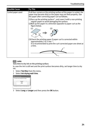 Page 73Troubleshooting
71
note
Sets time to dry ink on the printing surface.
In case the ink is still wet and the print surface becomes dirty, set longer time to dry 
ink.
1 Select Tool Box from the menu.
2 Select Ink drying wait time.
3 Select Long or Longer and then press the OK button. Curled paper used If all four corners or the printing surface of the paper is curled, the 
paper may become dirty or the paper may not feed properly. Use 
the paper after correcting paper curl as follows.
(1)Face up the...