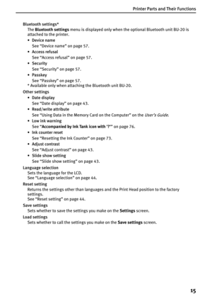 Page 17Printer Parts and Their Functions
15
Bluetooth settings*
TheBluetooth settings menu is displayed only when the optional Bluetooth unit BU-20 is 
attached to the printer. 
•Device name
See “Device name” on page 57.
• Access refusal
See “Access refusal” on page 57.
•Security
See “Security” on page 57.
•Passkey
See “Passkey” on page 57.
* Available only when attaching the Bluetooth unit BU-20.
Other settings
•Date display
See “Date display” on page 43.
• Read/write attribute
See “Using Data in the Memory...