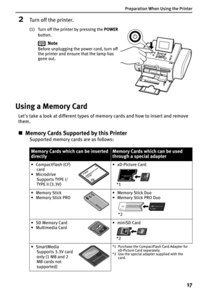 Page 19Preparation When Using the Printer
17
2Turn off the printer.
(1) Turn off the printer by pressing the POWER
button.
Using a Memory Card
Let's take a look at different types of memory cards and how to insert and remove 
them.
„Memory Cards Supported by this Printer
Supported memory cards are as follows:
Note
Before unplugging the power cord, turn off 
the printer and ensure that the lamp has 
gone out.
Memory Cards which can be inserted 
directlyMemory Cards which can be used 
through a special...