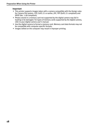 Page 20Preparation When Using the Printer
18
Important
• This printer supports images taken with a camera compatible with the Design rules 
for Camera File system, CIFF, Exif2.21 or earlier, JFIF, TIFF (Exif2.21 compliant) and 
DPOF (Ver. 1.00 compliant).
• Photos stored in a memory card not supported by the digital camera may fail in 
loading or be damaged. For types of memory cards supported by the digital camera, 
refer to your digital camera user’s manual.
• Use the digital camera to format a memory card....