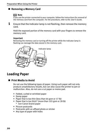 Page 22Preparation When Using the Printer
20
„Removing a Memory Card
Note
If you use the printer connected to your computer, follow the instructions for removal of 
the memory card from the computer. For the procedure, refer to the User’s Guide.
1Ensure that the Indicator lamp is not flashing, then remove the memory 
card.
Hold the exposed portion of the memory card with your fingers to remove the 
memory card.
Important
Removing the memory card or turning off the printer while the Indicator lamp is 
flashing...