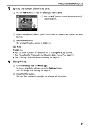 Page 33Printing from the Memory Card
31
3Specify the number of copies to print.
(1) Use the WX buttons, select the photo you want to print.
(3) Repeat steps (1) and (2) and specify the number of copies for each photo you want 
to print.
(4) Press the OK button.
The print confirmation screen is displayed.
Note
You can do...
• You can zoom in/out on the photo on the LCD using the   buttons.
• See “Searching for Photos with the Shooting Date— Search” on page 32.
• See “Printing a Specified Area—Trimming” on page...