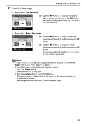 Page 35Printing from the Memory Card
33
2Specify a date range.
•If you select One date only
•If you select Select date range
Notes
• The date that you specified is displayed in the format that you set at the Date 
display setting. See “Date display” on page 43.
• To cancel the search mode, follow the procedure below.
1Press the Search button.
TheSearch screen is displayed.
2 Select Cancel search, and press the OK button.
The search mode is canceled and all the photos in the memory card can be 
displayed and...