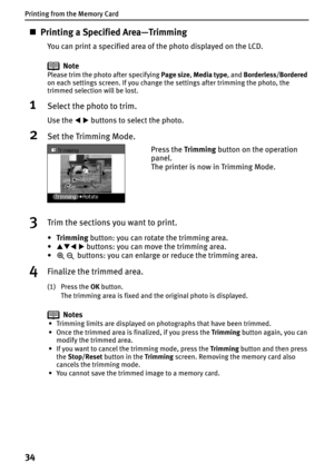 Page 36Printing from the Memory Card
34
„Printing a Specified Area—Trimming
You can print a specified area of the photo displayed on the LCD.
Note
Please trim the photo after specifying Page size,Media type, and Borderless/Bordered
on each settings screen. If you change the settings after trimming the photo, the 
trimmed selection will be lost.
1Select the photo to trim.
Use the WX buttons to select the photo.
2Set the Trimming Mode.
3Trim the sections you want to print.
•Trimming button: you can rotate the...