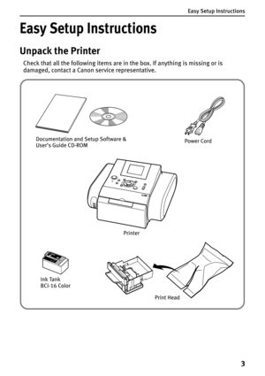 Page 5Easy Setup Instructions
3
Easy Setup Instructions
Unpack the Printer
Check that all the following items are in the box. If anything is missing or is 
damaged, contact a Canon service representative.
Documentation and Setup Software & 
User’s Guide CD-ROM
Print HeadPower Cord
Ink Tank 
BCI-16 Color
Printer 