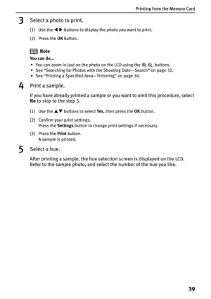 Page 41Printing from the Memory Card
39
3Select a photo to print.
(1) Use the WX buttons to display the photo you want to print.
(2) Press the OK button.
Note
You can do...
• You can zoom in/out on the photo on the LCD using the   buttons.
• See “Searching for Photos with the Shooting Date— Search” on page 32.
• See “Printing a Specified Area—Trimming” on page 34.
4Print a sample.
If you have already printed a sample or you want to omit this procedure, select 
No to skip to the step 5.
(1) Use the ST buttons to...