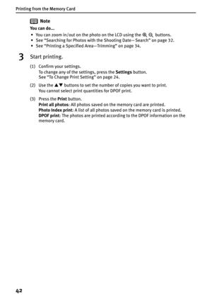 Page 44Printing from the Memory Card
42
Note
You can do...
• You can zoom in/out on the photo on the LCD using the   buttons.
• See “Searching for Photos with the Shooting Date— Search” on page 32.
• See “Printing a Specified Area—Trimming” on page 34.
3Start printing.
(1) Confirm your settings.
To change any of the settings, press the Settings button.
See “To Change Print Setting” on page 24.
(2) Use the ST buttons to set the number of copies you want to print.
You cannot select print quantities for DPOF...