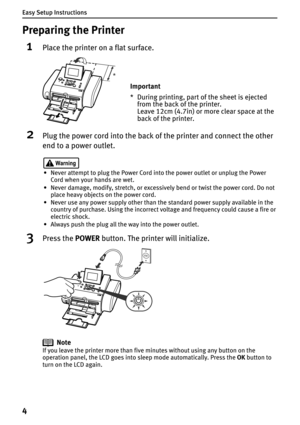 Page 6Easy Setup Instructions
4
Preparing the Printer
1Place the printer on a flat surface.
2Plug the power cord into the back of the printer and connect the other 
end to a power outlet.
• Never attempt to plug the Power Cord into the power outlet or unplug the Power 
Cord when your hands are wet.
• Never damage, modify, stretch, or excessively bend or twist the power cord. Do not 
place heavy objects on the power cord.
• Never use any power supply other than the standard power supply available in the...