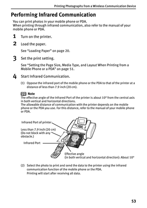 Page 55Printing Photographs from a Wireless Communication Device
53
Performing Infrared Communication
You can print photos in your mobile phone or PDA. 
When printing through infrared communication, also refer to the manual of your 
mobile phone or PDA.
1Turn on the printer.
2Load the paper.
See “Loading Paper” on page 20.
3Set the print setting.
See “Setting the Page Size, Media Type, and Layout When Printing from a 
Mobile Phone or a PDA” on page 51.
4Start Infrared Communication.
(1) Oppose the infrared port...