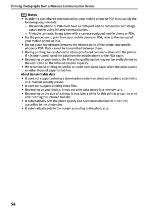 Page 56Printing Photographs from a Wireless Communication Device
54
Notes
• In order to use infrared communication, your mobile phone or PDA must satisfy the 
following requirements:
– The mobile phone or PDA must have an IrDA port and be compatible with image 
data transfer using infrared communication.
– Printable contents: Image taken with a camera-equipped mobile phone or PDA.
• For the procedure to print from your mobile phone or PDA, refer to the manual of 
your mobile phone or PDA.
• Do not place any...