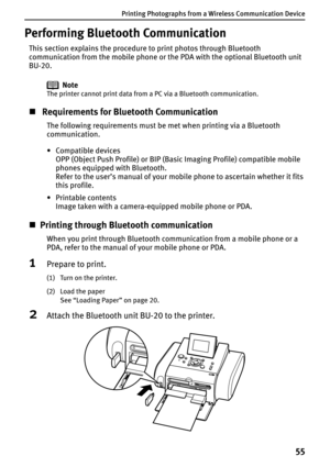 Page 57Printing Photographs from a Wireless Communication Device
55
Performing Bluetooth Communication
This section explains the procedure to print photos through Bluetooth 
communication from the mobile phone or the PDA with the optional Bluetooth unit 
BU-20. 
Note
The printer cannot print data from a PC via a Bluetooth communication.
„ Requirements for Bluetooth Communication
The following requirements must be met when printing via a Bluetooth 
communication.
•Compatible devices
OPP (Object Push Profile) or...