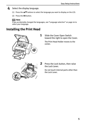 Page 7Easy Setup Instructions
5
4Select the display language.
(1) Press the ST buttons to select the language you want to display on the LCD.
(2) Press the OK button.
Note
If you accidentally changed the languages, see “Language selection” on page 44 to 
select your language.
Installing the Print Head
1Slide the Cover Open Switch 
toward the right to open the Cover.
The Print Head Holder moves to the 
center.
2Press the Lock button, then raise 
the Lock Lever.
Do not touch internal parts other than 
the Lock...