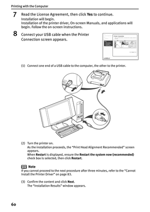 Page 62Printing with the Computer
60
7Read the License Agreement, then click Ye s to continue.
Installation will begin.
Installation of the printer driver, On-screen Manuals, and applications will 
begin. Follow the on-screen instructions.
8Connect your USB cable when the Printer 
Connection screen appears.
(1) Connect one end of a USB cable to the computer, the other to the printer.
(2) Turn the printer on.
As the installation proceeds, the “Print Head Alignment Recommended” screen 
appears.
WhenRestart is...