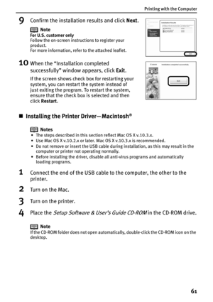 Page 63Printing with the Computer
61
9Confirm the installation results and click Next.
10When the “Installation completed 
successfully” window appears, click Exit.
„Installing the Printer Driver— Macintosh®
Notes
• The steps described in this section reflect Mac OS X v.10.3.x.
• Use Mac OS X v.10.2.x or later. Mac OS X v.10.3.x is recommended.
• Do not remove or insert the USB cable during installation, as this may result in the 
computer or printer not operating normally.
• Before installing the driver,...