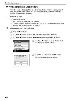 Page 68Printing Maintenance
66
„Printing the Nozzle Check Pattern
Print the nozzle check pattern to determine whether the ink ejects properly 
from the Print Head Nozzles. Use this function when printed results are 
blurred or the color is incorrect.
1Prepare to print.
(1) Turn on the printer.
See “Turning On the Printer” on page 16.
(2) Load the supplied paper or Canon 4"×6"/ 101.6×152.4mm paper into the Paper 
Support. See “Loading Paper” on page 20.
2Print the Nozzle Check Pattern.
(1) Press the Menu...