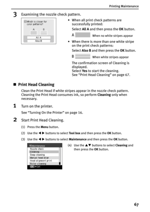 Page 69Printing Maintenance
67
3Examining the nozzle check pattern.
„Print Head Cleaning
Clean the Print Head if white stripes appear in the nozzle check pattern. 
Cleaning the Print Head consumes ink, so perform Cleaning only when 
necessary.
1Turn on the printer.
See “Turning On the Printer” on page 16.
2Start Print Head Cleaning.
(1) Press the Menu button.
(2) Use the WX buttons to select To o l  b o x and then press the OK button.
(3) Use the WX buttons to select Maintenance and then press the OK button.
•...