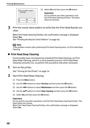 Page 70Printing Maintenance
68
3Print the nozzle check pattern to verify that the Print Head Nozzles are 
clean.
When Print Head Cleaning finishes, the confirmation message is displayed. 
SelectYe s.
See “Printing the Nozzle Check Pattern” on page 66.
Note
 If the problem remains after performing Print Head Cleaning twice, try Print Head Deep 
Cleaning.
„Print Head Deep Cleaning
If print quality does not improve by standard Print Head Cleaning, try Print 
Head Deep Cleaning, which is a more powerful process....