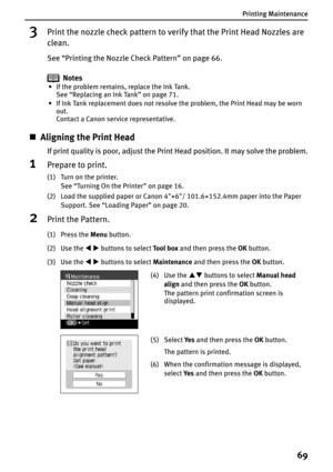 Page 71Printing Maintenance
69
3Print the nozzle check pattern to verify that the Print Head Nozzles are 
clean.
See “Printing the Nozzle Check Pattern” on page 66.
Notes
• If the problem remains, replace the Ink Tank. 
See “Replacing an Ink Tank” on page 71.
• If Ink Tank replacement does not resolve the problem, the Print Head may be worn 
out. 
Contact a Canon service representative.
„Aligning the Print Head
If print quality is poor, adjust the Print Head position. It may solve the problem.
1Prepare to...