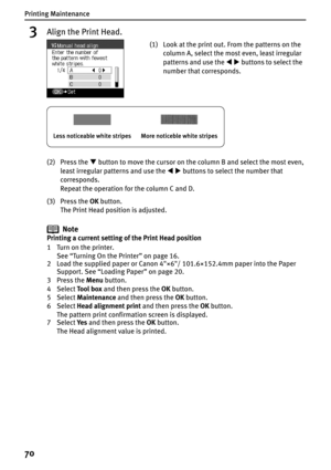 Page 72Printing Maintenance
70
3Align the Print Head.
(2) Press the T button to move the cursor on the column B and select the most even, 
least irregular patterns and use the WX buttons to select the number that 
corresponds.
Repeat the operation for the column C and D.
(3) Press the OK button.
The Print Head position is adjusted.
Note
Printing a current setting of the Print Head position
1Turn on the printer. 
See “Turning On the Printer” on page 16.
2 Load the supplied paper or Canon 4"×6"/...