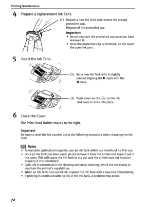 Page 74Printing Maintenance
72
4Prepare a replacement Ink Tank.
5Insert the Ink Tank.
6Close the Cover.
The Print Head Holder moves to the right.
Important
Be sure to reset the ink counter using the following procedure when changing the Ink 
Ta n k .
Notes
• To maintain optimal print quality, use an Ink Tank within six months of its first use.
• Once an Ink Tank has been used, do not remove it from the printer and leave it out in 
the open. This will cause the Ink Tank to dry out and the printer may not...