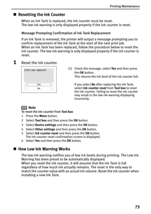 Page 75Printing Maintenance
73
„Resetting the Ink Counter
When an Ink Tank is replaced, the ink counter must be reset.
The low ink warning is only displayed properly if the ink counter is reset.
Message Prompting Confirmation of Ink Tank Replacement
If an Ink Tank is removed, the printer will output a message prompting you to 
confirm replacement of the Ink Tank at the start of the next print job.
When an Ink Tank has been replaced, follow the procedure below to reset the 
ink counter. The low ink warning is...