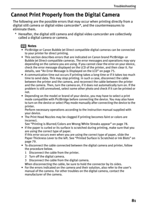 Page 83Troubleshooting
81
Cannot Print Properly from the Digital Camera
The following are the possible errors that may occur when printing directly from a 
digital still camera or digital video camcorder*, and the countermeasures to 
eliminate them.
* Hereafter, the digital still camera and digital video camcorder are collectively 
called a digital camera or camera.
Notes
• PictBridge or Canon Bubble Jet Direct compatible digital cameras can be connected 
to your printer for direct printing.
• This section...