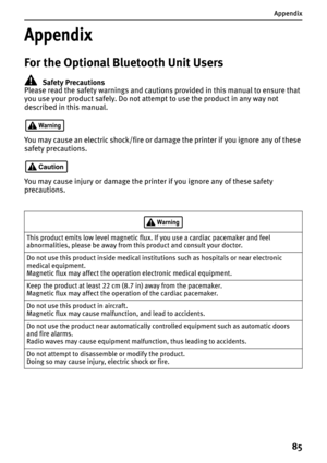 Page 87Appendix
85
Appendix
For the Optional Bluetooth Unit Users
Safety Precautions
Please read the safety warnings and cautions provided in this manual to ensure that 
you use your product safely. Do not attempt to use the product in any way not 
described in this manual.
You may cause an electric shock/fire or damage the printer if you ignore any of these 
safety precautions.
You may cause injury or damage the printer if you ignore any of these safety 
precautions.
This product emits low level magnetic flux....