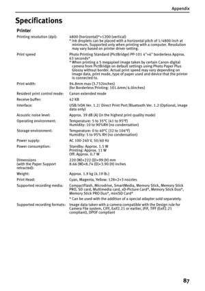 Page 89Appendix
87
Specifications
Printer
Printing resolution (dpi): 4800 (horizontal)*×1200 (vertical)
* Ink droplets can be placed with a horizontal pitch of 1/4800 inch at 
minimum. Supported only when printing with a computer. Resolution 
may vary based on printer driver setting.
Print speed Photo Printing Standard (PictBridge) PP-101 4"×6" borderless Approx. 
63 seconds*
* When printing a 5 megapixel image taken by certain Canon digital 
camera from PictBridge on default settings using Photo Paper...