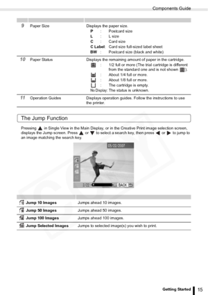 Page 15
Components Guide
15Getting Started
The Jump Function
Pressing   in Single View in the Main Display, or in the Creative Print image selection screen, 
displays the Jump screen. Press   or   to select  a search key, then press   or   to jump to 
an image matching the search key.
9Paper Size Displays the paper size.
P: Postcard size
L : L size
C : Card size
C Label : Card size full-sized label sheet
BW : Postcard size (black and white)
10Paper Status Displays the remaining amount of paper in the...