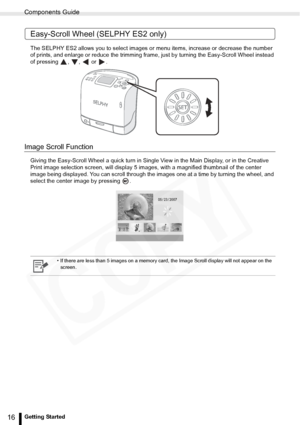 Page 16
Components Guide
16Getting Started
Easy-Scroll Wheel (SELPHY ES2 only)
The SELPHY ES2 allows you to select images or menu items, increase or decrease the number 
of prints, and enlarge or reduce the trimming frame,  just by turning the Easy-Scroll Wheel instead 
of pressing , ,  or .
Image Scroll Function
Giving the Easy-Scroll Wheel a quick turn in Single View in the Main Display, or in the Creative 
Print image selection screen, will display 5 images , with a magnified thumbnail of the center 
image...