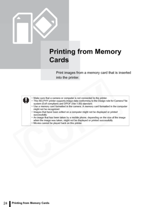 Page 24
24Printing from Memory Cards
Printing from Memory 
Cards
Print images from a memory card that is inserted 
into the printer.
• Make sure that a camera or computer is not connected to the printer.
• This SELPHY printer supports image data conforming to the Design rule for Camera File system (Exif compliant) and DPOF (Ver.1.00) standard.
• Use a memory card formatted in the camera. A memory card formatted in the computer 
might not be recognized.
• Images that have been edited on a computer might not be...