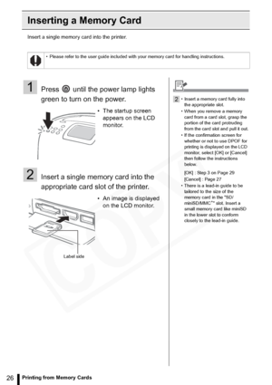 Page 26
26Printing from Memory Cards
Inserting a Memory Card
Insert a single memory card into the printer.
• Please refer to the user guide included with your memory card for handling instructions.
1Press   until the power lamp lights 
green to turn on the power.
2Insert a single memory card into the 
appropriate card slot of the printer.
• The startup screen appears on the LCD 
monitor.
• An image is displayed  on the LCD monitor.
Label side
2• Insert a memory card fully into 
the appropriate slot.
• When you...