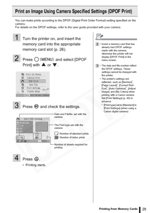 Page 29
29Printing from Memory Cards
Print an Image Using Camera Specified Settings (DPOF Print)
You can make prints according to the DPOF (Digital Print Order Format) setting specified on the 
camera.
For details on the DPOF settings, refer to the user guide provided with your camera.
1Turn the printer on, and insert the 
memory card into the appropriate 
memory card slot (p. 26).
2Press   and select [DPOF 
Print] with   or  .
3Press   and check the settings.
4Press .
• Printing starts.
Date and FileNo. set...