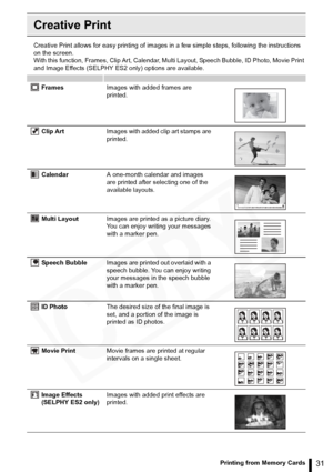Page 31
31Printing from Memory Cards
Creative Print
Creative Print allows for easy printing of images in a few simple steps, following the instructions 
on the screen.
With this function, Frames, Clip Art, Calendar, Multi Layout, Speech Bubble, ID Photo, Movie Print 
and Image Effects (SELPHY ES2 only) options are available.
FramesImages with added frames are 
printed.
Clip Art Images with added clip art stamps are 
printed.
Calendar A one-month calendar and images 
are printed after selecting one of the...