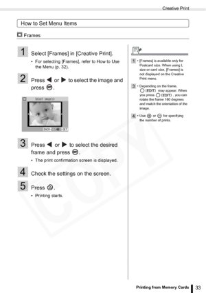 Page 33
Creative Print
33Printing from Memory Cards
How to Set Menu Items
 Frames
1Select [Frames] in [Creative Print].
• For selecting [Frames], refer to How to Use the Menu (p. 32). 
2Press   or   to select the image and 
press .
3Press   or   to select the desired 
frame and press  .
• The print confirmation screen is displayed.
4Check the settings on the screen.
5Press .
• Printing starts.
1• [Frames] is available only for 
Postcard size. When using L 
size or card size, [Frames] is 
not displayed on the...