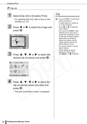 Page 34
Creative Print
34Printing from Memory Cards
 Clip Art
1Select [Clip Art] in [Creative Print].
• For selecting [Clip Art], refer to How to Use the Menu (p. 32). 
2Press   or   to select the image and 
press .
3Press  ,  ,   or   to select the 
desired clip art stamp and press  .
4Press  ,  ,   or   to place the 
clip art stamps where you wish and 
press .
• The print confirmation screen is displayed.
4• Press   to add clip art 
stamps and place it.
• A single image can contain up  to 10 clip art stamps....