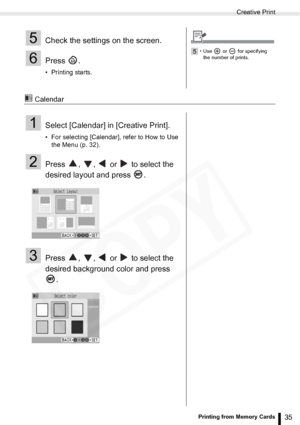Page 35
Creative Print
35Printing from Memory Cards
 Calendar
5Check the settings on the screen.
6Press .
• Printing starts.
5• Use  or  for specifying the number of prints.
1Select [Calendar] in [Creative Print].
• For selecting [Calendar], refer to How to Use  the Menu (p. 32).
2Press  ,  ,   or   to select the 
desired layout and press  .
3Press  ,  ,   or   to select the 
desired background color and press 
.  