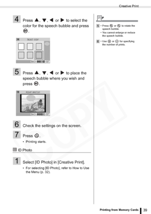 Page 39
Creative Print
39Printing from Memory Cards
4Press  ,  ,   or   to select the 
color for the speech bubble and press .
5Press  ,  ,   or   to place the 
speech bubble where you wish and 
press .
6Check the settings on the screen.
7Press .
• Printing starts.
 ID Photo
1Select [ID Photo] in [Creative Print].
• For selecting [ID Photo], refer to How to Use the Menu (p. 32). 
5• Press   or   to rotate the 
speech bubble.
• You cannot enlarge or reduce  the speech bubble.
6• Use  or  for specifying the...
