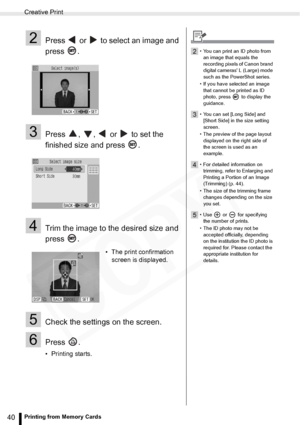 Page 40
Creative Print
40Printing from Memory Cards
2Press   or   to select an image and 
press .
3Press  ,  ,   or   to set the 
finished size and press  .
4Trim the image to the desired size and 
press .
5Check the settings on the screen.
6Press .
• Printing starts.• The print confirmation 
screen is displayed.
2• You can print an ID photo from 
an image that equals the 
recording pixels of Canon brand 
digital cameras L (Large) mode 
such as the PowerShot series.
• If you have selected an image  that cannot...