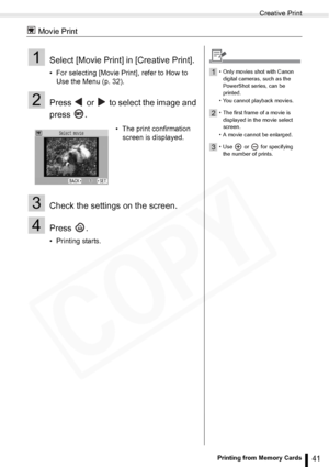 Page 41
Creative Print
41Printing from Memory Cards
 Movie Print
1Select [Movie Print] in [Creative Print].
• For selecting [Movie Print], refer to How to Use the Menu (p. 32).
2Press   or   to select the image and 
press .
3Check the settings on the screen.
4Press .
• Printing starts. • The print confirmation 
screen is displayed.
1• Only movies shot with Canon 
digital cameras, such as the 
PowerShot series, can be 
printed.
• You cannot playback movies.
2• The first frame of a movie is  displayed in the...