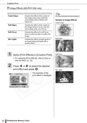 Page 42
Creative Print
42Printing from Memory Cards
 Image Effects (SELPHY ES2 only)
1Select [Print Effects] in [Creative Print].
• For selecting [Print Effects], refer to How to Use the Menu (p. 32).
2Press   or   to select the desired 
print effect and press  .
Faded Edges Creates the effect of the center of 
the image being clear while the 
surrounding area is fainter and 
fading out.
Soft Edges Creates the effect of the center of 
the image being in focus, with the 
surrounding area out of focus.
Soft Focus...