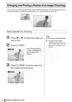 Page 44
44Printing from Memory Cards
Enlarging and Printing a Portion of an Image (Trimming)
You can trim a part of the desired image and print in Basic Printing (p. 27), the [Calendar] mode in 
Creative Printing (p. 35), [Multi Layout ] mode (p. 37), and [ID Photo] mode (p. 39).
Basic Operation for Trimming
1Press   or   to select the image you 
wish to trim.
2Press .
3Press   to set the aspect of 
the rotated trimming frame.
• The trimming setting 
screen is displayed on 
the printers LCD 
monitor.
1• You...