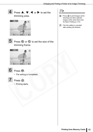 Page 45
Enlarging and Printing a Portion of an Image (Trimming)
45Printing from Memory Cards
4Press  ,  ,   or   to set the 
trimming area.
5Press   or   to set the size of the 
trimming frame.
6Press .
• The setting is completed.
7Press .
• Printing starts.
6• Press   to print images set for trimming and other selected 
images at the same time (only 
for Basic Printing (p. 27)).
7• The trim setting is canceled after printing has finished.  