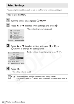 Page 46
46Printing from Memory Cards
Print Settings
You can set print-related items, such as date on or off, border or borderless, print layout.
How to Use the Menu
1Turn the printer on and press  .
2Press   or   to select [Print Settings] and press  .
3Press   or   to select an item and press   or  , or 
 to change the setting value.
4Press .
• The setting value is saved. • The print setting menu is displayed.
• For the settings of each item, refer to pp. 47 - 51.
4• To cancel the settings and return to the...