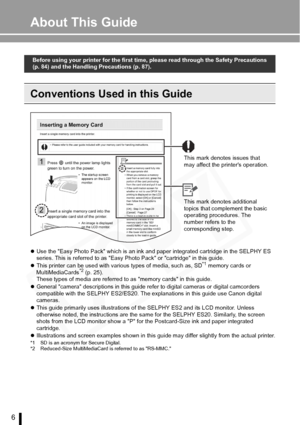 Page 6
6
About This Guide
Conventions Used in this Guide
zUse the Easy Photo Pack which is an ink and p aper integrated cartridge in the SELPHY ES 
series. This is referred to as Easy Photo Pack or cartridge in this guide.
z This printer can be used with various types of media, such as, SD
*1 memory cards or 
MultiMediaCards*2 (p. 25).
These types of media are referred to as memory cards in this guide.
z General camera descriptions in this guide re fer to digital cameras or digital camcorders 
compatible with...